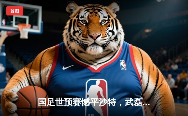 国足世预赛憾平沙特，武磊破门难救主，出线形势依然严峻