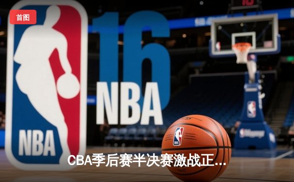 CBA季后赛半决赛激战正酣，广东队加时险胜辽宁夺赛点