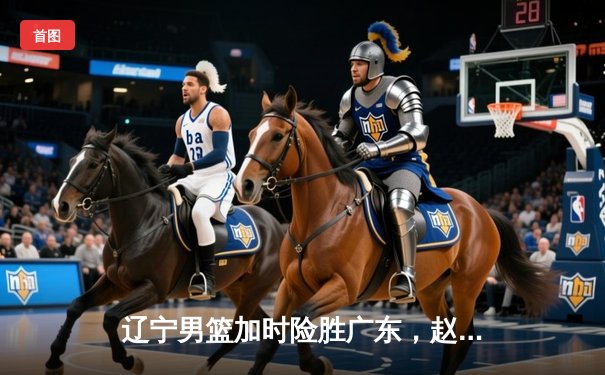 辽宁男篮加时险胜广东，赵继伟33分导演逆转好戏