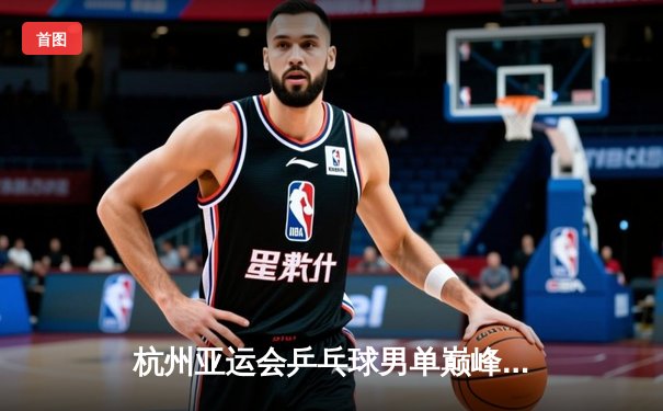 杭州亚运会乒乓球男单巅峰对决：王楚钦4-3险胜樊振东首度加冕