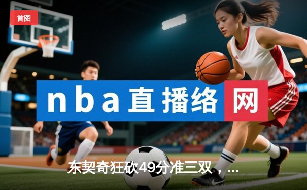 东契奇狂砍49分准三双，独行侠主场险胜篮网迎四连胜