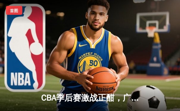 CBA季后赛激战正酣，广东宏远逆转浙江广厦夺赛点