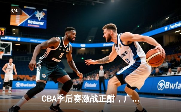 CBA季后赛激战正酣，广东宏远逆转浙江广厦夺赛点 - 3