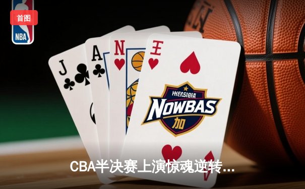 CBA半决赛上演惊魂逆转！广东队加时险胜辽宁，周琦独揽35+18统治内线
