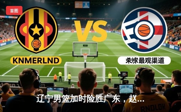 辽宁男篮加时险胜广东，赵继伟35分率队挺进总决赛