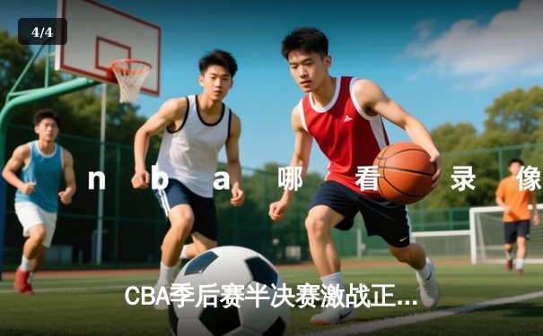 CBA季后赛半决赛激战正酣，辽宁本钢逆转广东宏远取得关键胜利 - 4